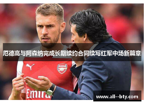 厄德高与阿森纳完成长期续约合同续写红军中场新篇章 厄德高与阿森纳完成长期续约合同续写红军中场新篇章
