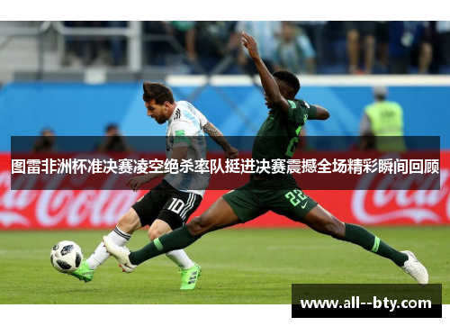 图雷非洲杯准决赛凌空绝杀率队挺进决赛震撼全场精彩瞬间回顾 图雷非洲杯准决赛凌空绝杀率队挺进决赛震撼全场精彩瞬间回顾