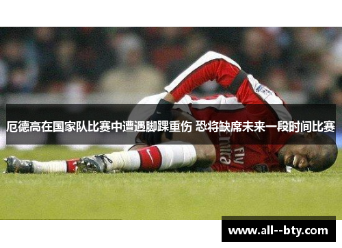 厄德高在国家队比赛中遭遇脚踝重伤 恐将缺席未来一段时间比赛 厄德高在国家队比赛中遭遇脚踝重伤 恐将缺席未来一段时间比赛