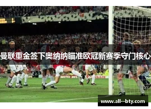 曼联重金签下奥纳纳瞄准欧冠新赛季守门核心