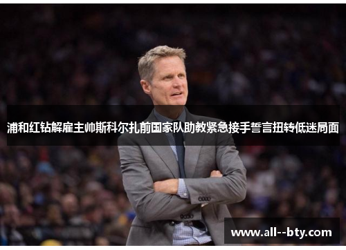 浦和红钻解雇主帅斯科尔扎前国家队助教紧急接手誓言扭转低迷局面