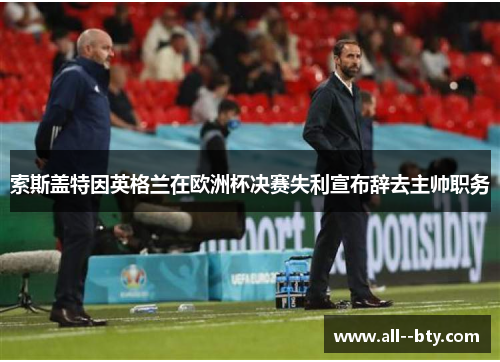 索斯盖特因英格兰在欧洲杯决赛失利宣布辞去主帅职务