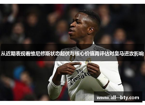 从近期表现看维尼修斯状态起伏与核心价值再评估对皇马进攻影响