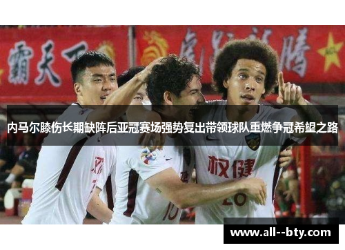 内马尔膝伤长期缺阵后亚冠赛场强势复出带领球队重燃争冠希望之路 内马尔膝伤长期缺阵后亚冠赛场强势复出带领球队重燃争冠希望之路
